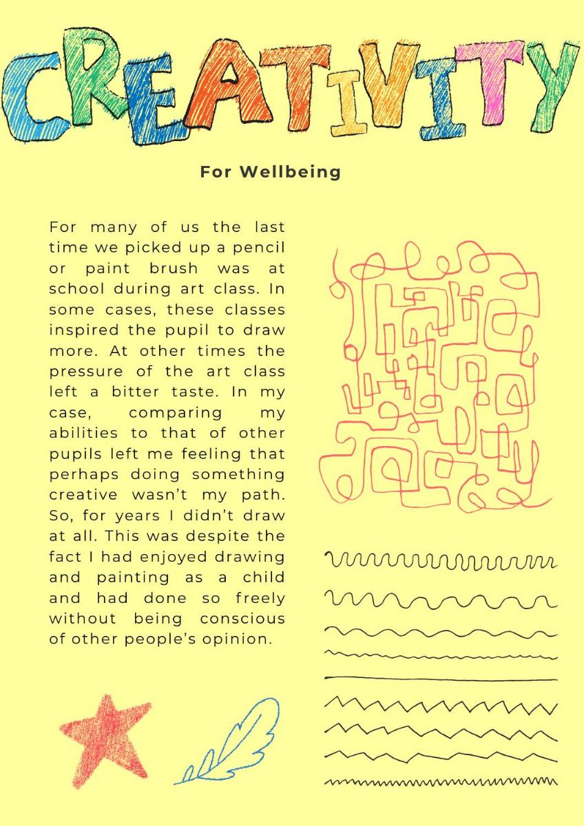 Pictures of scribbles, flowers, exclamation marks and stars. Text states. Creativity for wellbeing. For many of us the last time we picked up a pencil or paint brush was at school during art class. In some cases, these classes inspired the pupil to draw more. At other times the pressure of the art class left a bitter taste. In my case, comparing my abilities to that of other pupils left me feeling that perhaps doing something creative wasn’t my path. So, for years I didn’t draw at all. This was despite the fact I had enjoyed drawing and painting as a child and had done so freely without being conscious of other people’s opinion. In my 20s I missed drawing and tried again to get back to the freedom I had felt as a child. Unfortunately, confidence has a bearing on the creative process. With my confidence low, I found it difficult to finish projects. I would give up drawings half-way through, throw the sketch book onto the floor and feel frustrated.  In my 30s I drew in private just for me. I would finish things. It would either take me ages or I would speed through a drawing and it would all be a bit wonky. I drew my memories rather than from life. Images of family holidays and funny moments that had happened. Drawing gave me a sense of peace and focus that was missing from my life. I was really struggling mentally. Drawing helped me be at peace with myself and some kind of escape from the darker thoughts. I honestly thought what I made was rubbish but it didn’t matter. The drawings served as a sort of memory jogger. So, it was about their purpose rather than their beauty  In my 40s I shared my drawings with my family. It was only one at first. They had no idea I had been drawing all these years. I showed them one of my memory pictures from a holiday we had shared. It was a pretty excruciating moment over video call. I had been looking through my drawings when the call came. My family asked what I was doing I nervously explained. Then I plucked up the courage to hold one up to the camera.  I made excuses about how bad it was but the feedback I got surprised me. It wasn’t that I was a brilliant artist, but it was that I had a distinctive style.  Since that time, I became a mum and shared my drawings with my growing family, trying to make them funny like the kids’ books we read together. I think my confidence grew and with a purpose I drew more.    I’m nearly hitting my 50s. I draw more than I ever did and have had many adventures drawing for other people. It is truly part of who I am now and although it has been a winding path to get here, I feel like now I am at my happiest when being creative. I’ve put a wee list here in the hope it will encourage anyone who misses the creative aspect of themself. 1/. You are already being super creative. The way you arrange your space or the food on your plate. Creativity is in everything and in us all.   2/. Every artist makes thousands of mistakes, from mistakes come learning.   3/. Just because you’re not drawing /painting/ any other creative pass time doesn’t mean you won’t one day. If you have a passion to make things it will find a way out.   4/. Scribbling, sorting wool, organising paints or your art space are all steps toward being the creative way you want to be.   5/. I don’t believe creativity is about talent. I believe it is about perseverance.   6/. In everything that is made there is a map of how to improve and move forward (be kind to yourself)   7/. Making is a way to find focus and relaxation the outcome is almost irrelevant it is more about the journey.   Happy, thinking, planning, making 